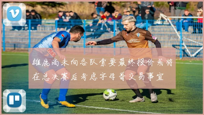 雄鹿尚未向各队索要最终报价或将在总决赛后考虑字母哥交易事宜