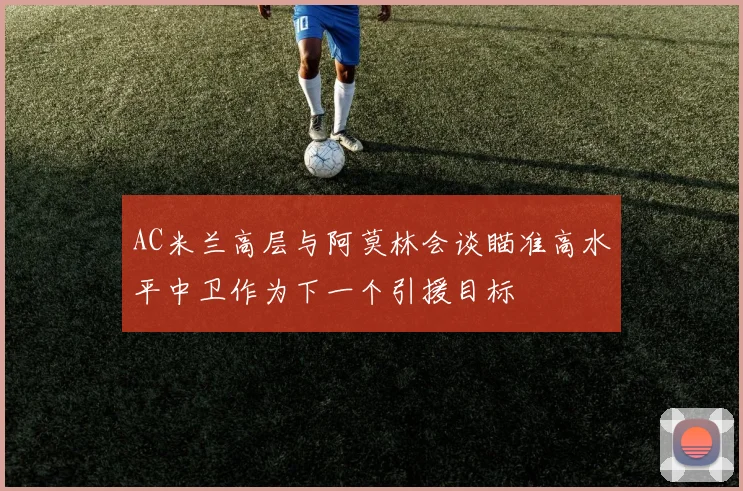 AC米兰高层与阿莫林会谈瞄准高水平中卫作为下一个引援目标