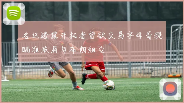 名记透露开拓者曾欲交易字母哥现瞄准浓眉与布朗组合